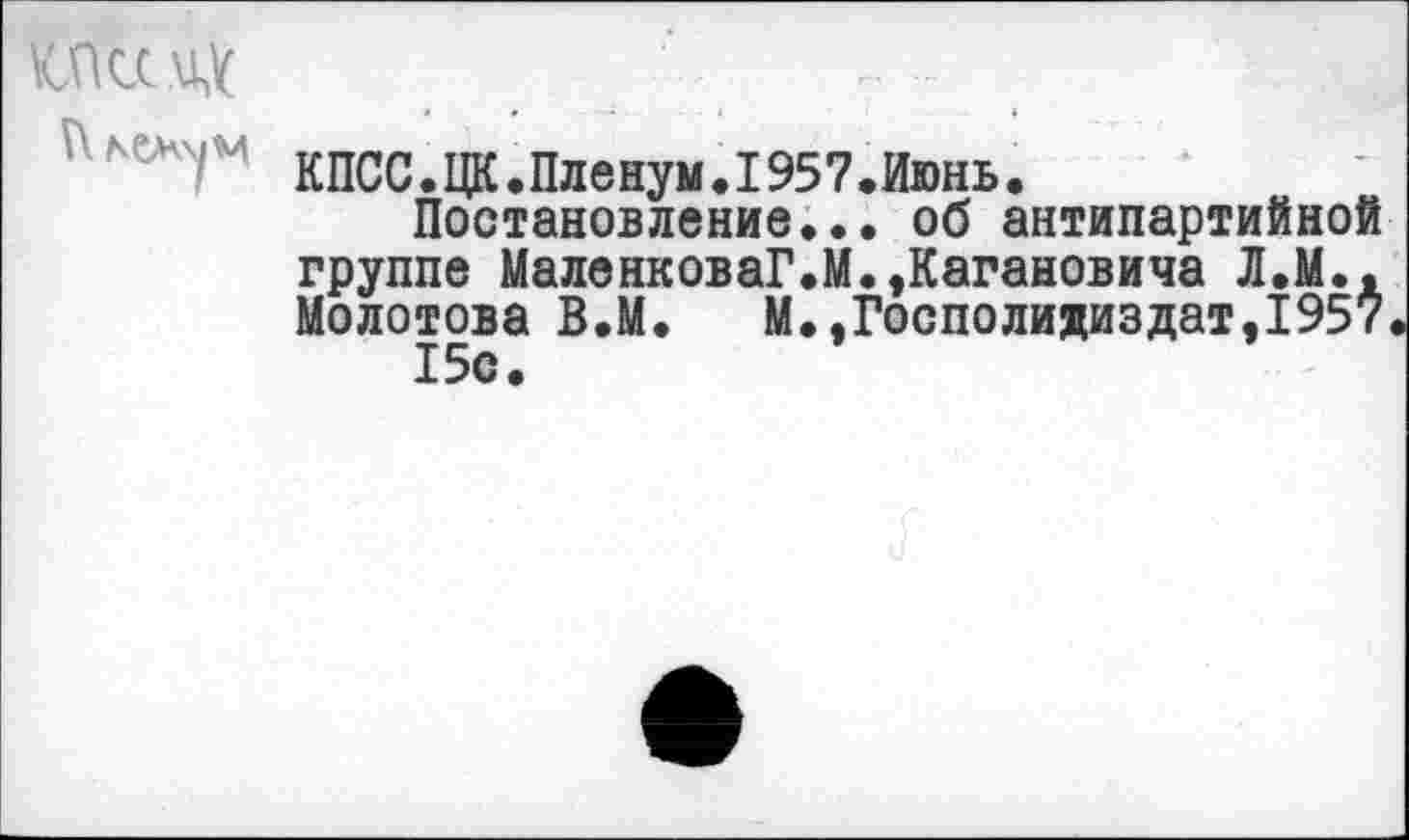 ﻿кпСС. ЦК .Пленум. 1957.Июнь.
Постановление... об антипартийной группе МаленковаГ.М.,Кагановича Л.М., Молотова В.М. М.,Госполидиздат,1957 15с.